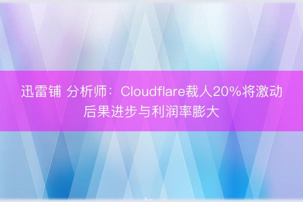 迅雷铺 分析师：Cloudflare裁人20%将激动后果进步与利润率膨大