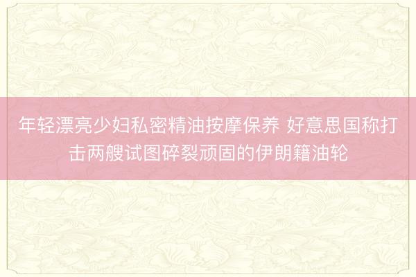 年轻漂亮少妇私密精油按摩保养 好意思国称打击两艘试图碎裂顽固的伊朗籍油轮