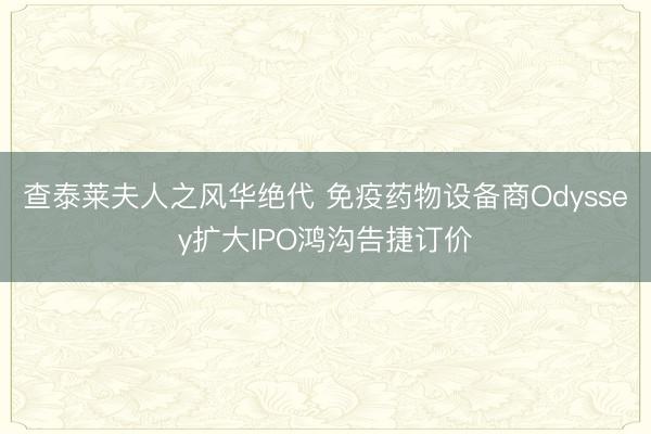 查泰莱夫人之风华绝代 免疫药物设备商Odyssey扩大IPO鸿沟告捷订价