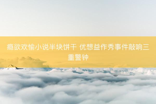 瘾欲欢愉小说半块饼干 优想益作秀事件敲响三重警钟