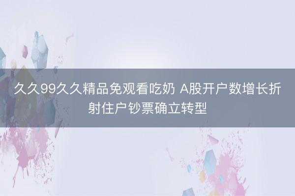 久久99久久精品免观看吃奶 A股开户数增长折射住户钞票确立转型