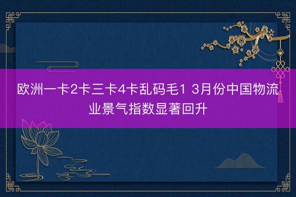 欧洲一卡2卡三卡4卡乱码毛1 3月份中国物流业景气指数显著回升