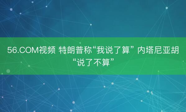56.COM视频 特朗普称“我说了算” 内塔尼亚胡“说了不算”