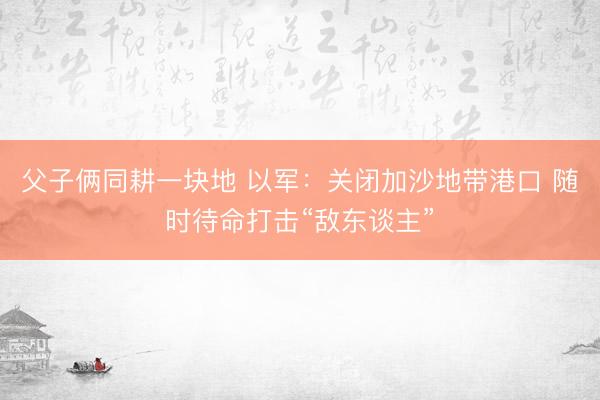 父子俩同耕一块地 以军:关闭加沙地带港口 随时待命打击“敌东谈主”