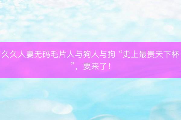 久久人妻无码毛片人与狗人与狗 “史上最贵天下杯”，要来了！