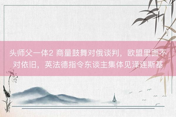 头师父一体2 商量鼓舞对俄谈判，欧盟里面不对依旧，英法德指令东谈主集体见泽连斯基