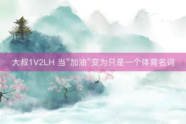 大叔1V2LH 当“加油”变为只是一个体育名词