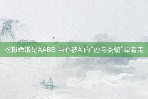 粉粉嫩嫩是AABB 当心被AI的“虚与委蛇”牵着走