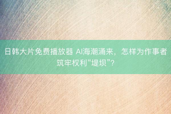 日韩大片免费播放器 AI海潮涌来，怎样为作事者筑牢权利“堤坝”？