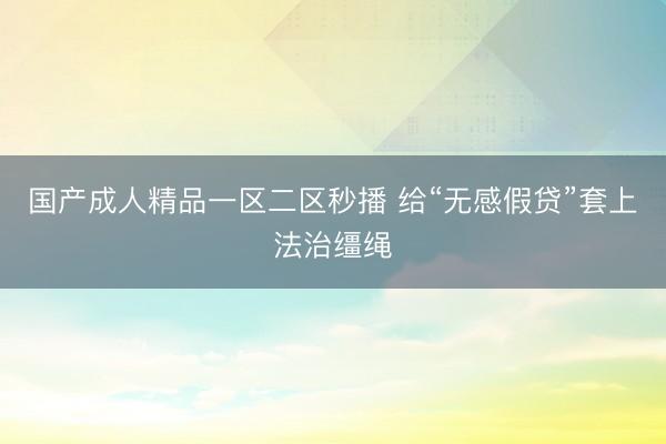 国产成人精品一区二区秒播 给“无感假贷”套上法治缰绳