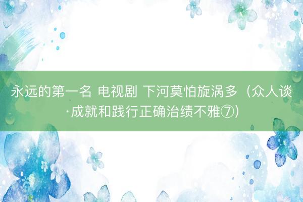 永远的第一名 电视剧 下河莫怕旋涡多（众人谈·成就和践行正确治绩不雅⑦）