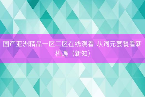 国产亚洲精品一区二区在线观看 从词元套餐看新机遇（新知）