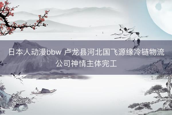 日本人动漫bbw 卢龙县河北国飞源缘冷链物流公司神情主体完工