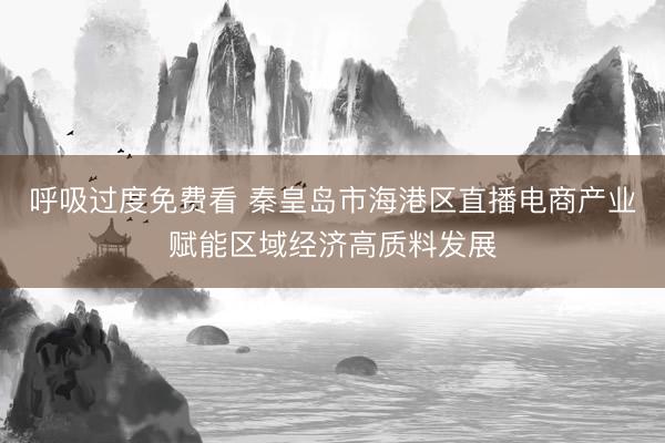 呼吸过度免费看 秦皇岛市海港区直播电商产业赋能区域经济高质料发展