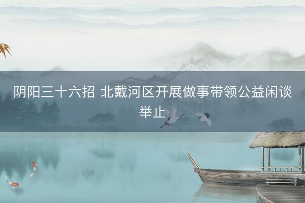 阴阳三十六招 北戴河区开展做事带领公益闲谈举止
