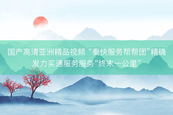 国产高清亚洲精品视频 “秦快服务帮帮团”精确发力买通服务服务“终末一公里”