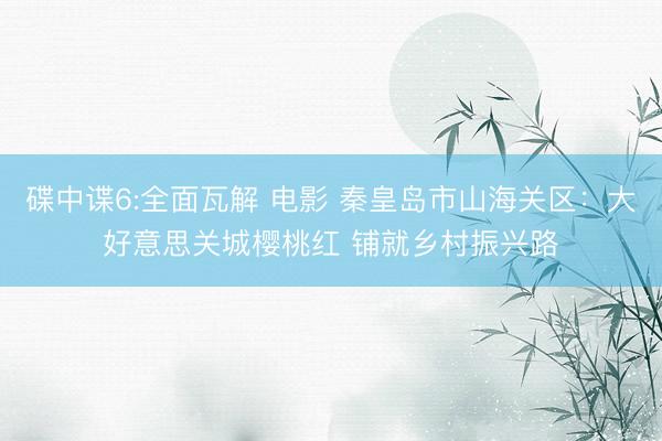 碟中谍6:全面瓦解 电影 秦皇岛市山海关区：大好意思关城樱桃红 铺就乡村振兴路