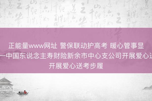 正能量www网址 警保联动护高考 暖心管事显担当 ——中国东说念主寿财险新余市中心支公司开展爱心送考步履