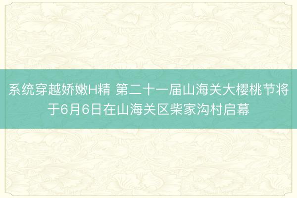 系统穿越娇嫩H精 第二十一届山海关大樱桃节将于6月6日在山海关区柴家沟村启幕