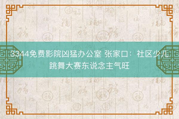 3344免费影院凶猛办公室 张家口：社区少儿跳舞大赛东说念主气旺