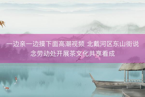一边亲一边摸下面高潮视频 北戴河区东山街说念劳动处开展茶文化共享看成