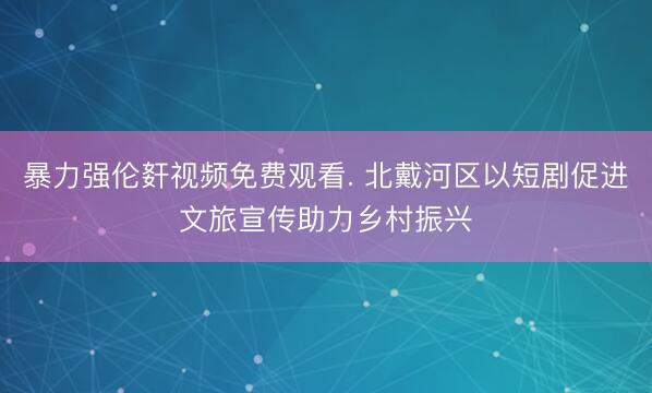 暴力强伦姧视频免费观看. 北戴河区以短剧促进文旅宣传助力乡村振兴