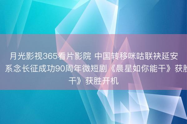 月光影视365看片影院 中国转移咪咕联袂延安吴起，系念长征成功90周年微短剧《晨星如你能干》获胜开机