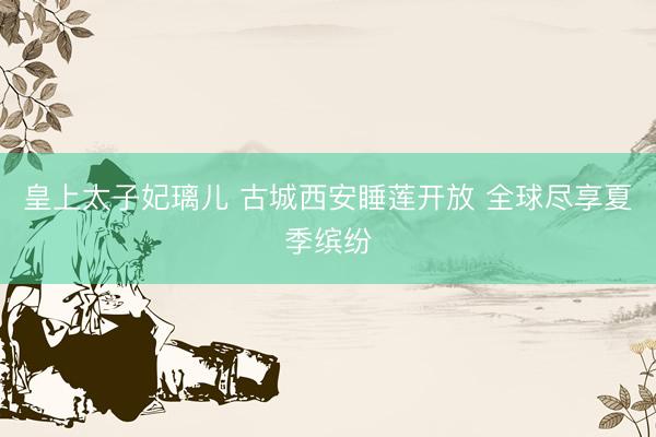 皇上太子妃璃儿 古城西安睡莲开放 全球尽享夏季缤纷