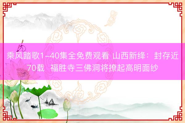 乘风踏歌1-40集全免费观看 山西新绛：封存近70载  福胜寺三佛洞将撩起高明面纱