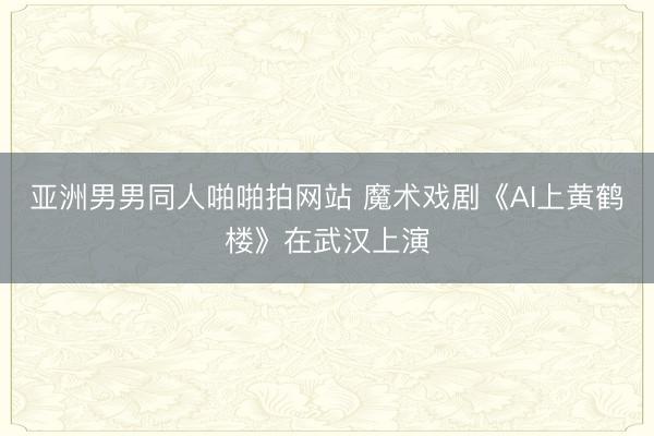 亚洲男男同人啪啪拍网站 魔术戏剧《AI上黄鹤楼》在武汉上演