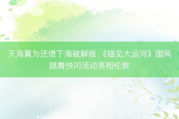 天海翼为还债下海破解版 《碰见大运河》国风跳舞快闪活动亮相伦敦