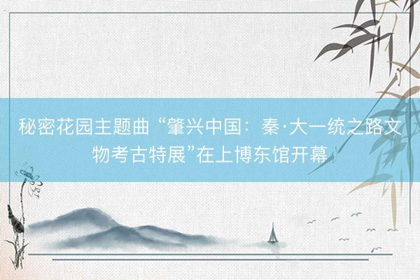 秘密花园主题曲 “肇兴中国：秦·大一统之路文物考古特展”在上博东馆开幕