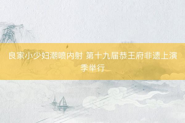 良家小少妇潮喷内射 第十九届恭王府非遗上演季举行