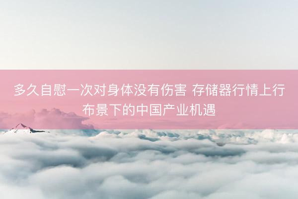 多久自慰一次对身体没有伤害 存储器行情上行布景下的中国产业机遇