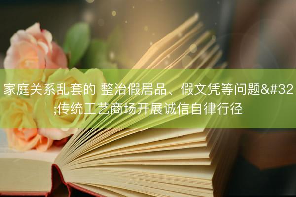 家庭关系乱套的 整治假居品、假文凭等问题 传统工艺商场开展诚信自律行径