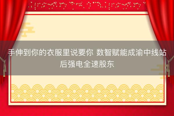 手伸到你的衣服里说要你 数智赋能成渝中线站后强电全速股东