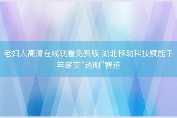 老妇人高清在线观看免费版 湖北移动科技赋能千年蕲艾“透明”智造