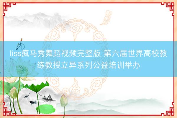 liss疯马秀舞蹈视频完整版 第六届世界高校教练教授立异系列公益培训举办