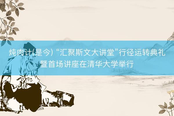 炖肉计(是今) “汇聚斯文大讲堂”行径运转典礼暨首场讲座在清华大学举行