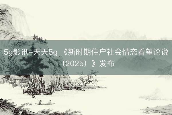 5g影讯-天天5g 《新时期住户社会情态看望论说（2025）》发布
