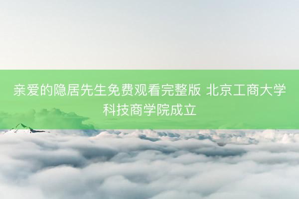 亲爱的隐居先生免费观看完整版 北京工商大学科技商学院成立