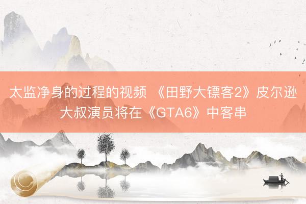 太监净身的过程的视频 《田野大镖客2》皮尔逊大叔演员将在《GTA6》中客串