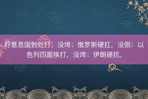 好意思国到处打，没垮；俄罗斯硬扛，没倒；以色列四面挨打，没垮；伊朗硬抗，