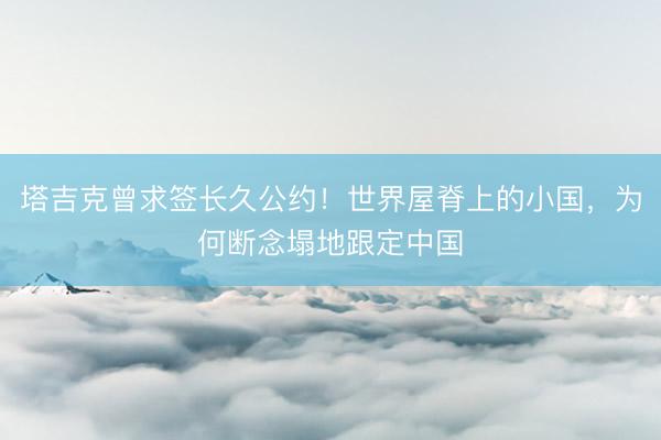 塔吉克曾求签长久公约！世界屋脊上的小国，为何断念塌地跟定中国