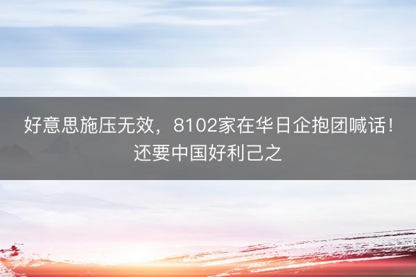 好意思施压无效，8102家在华日企抱团喊话！还要中国好利己之