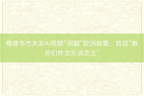 梅德韦杰夫发AI视频“闹翻”欧洲政要，放话“教你们作念东说念主”