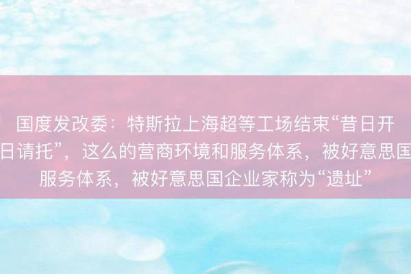 国度发改委：特斯拉上海超等工场结束“昔日开工、昔日投产、昔日请托”，这么的营商环境和服务体系，被好意思国企业家称为“遗址”