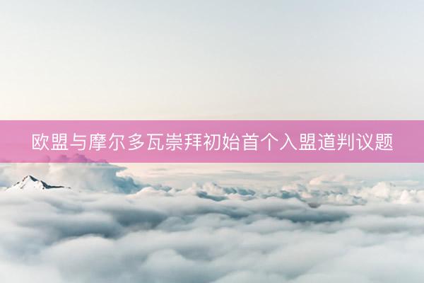 欧盟与摩尔多瓦崇拜初始首个入盟道判议题