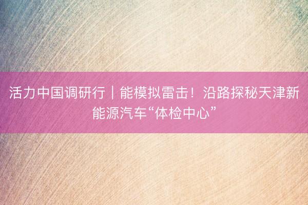 活力中国调研行｜能模拟雷击！沿路探秘天津新能源汽车“体检中心”