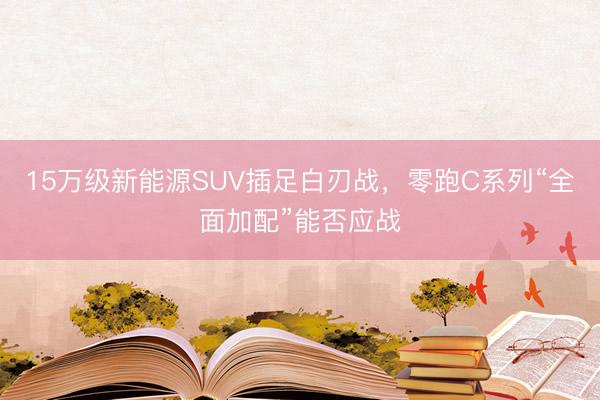 15万级新能源SUV插足白刃战，零跑C系列“全面加配”能否应战